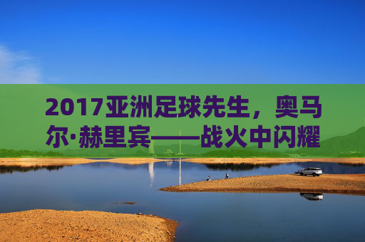 2017亚洲足球先生,奥马尔·赫里宾——战火中闪耀的亚洲之星,2017亚洲足球先生奥马尔·赫里宾,战火中闪耀的亚洲之星