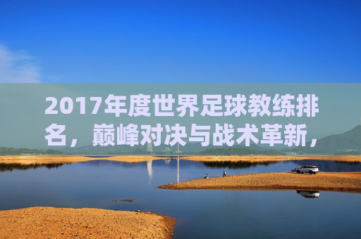 2017年度世界足球教练排名，巅峰对决与战术革新，2017年度世界足球教练排名，巅峰对决与战术革新
