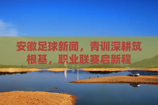 安徽足球新闻,青训深耕筑根基,职业联赛启新程