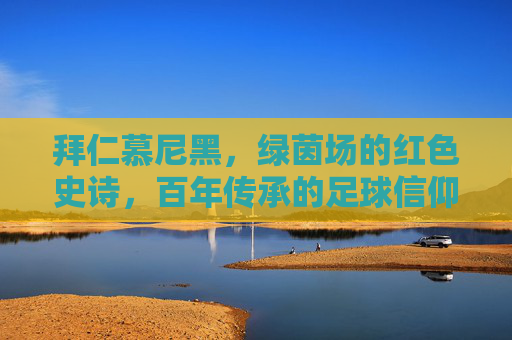 拜仁慕尼黑,绿茵场的红色史诗,百年传承的足球信仰,拜仁慕尼黑,红色史诗,百年足球信仰