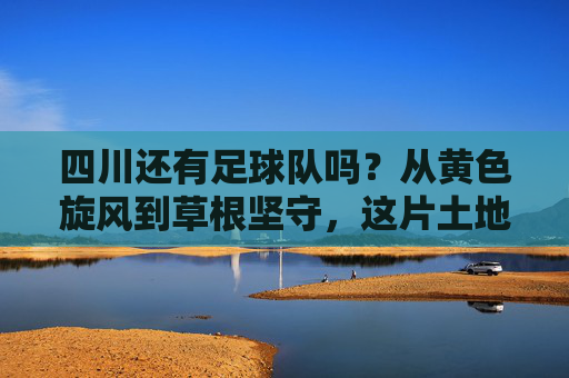 四川还有足球队吗？从黄色旋风到草根坚守，这片土地的足球火种未熄，四川足球，从黄色旋风到草根坚守，火种未熄