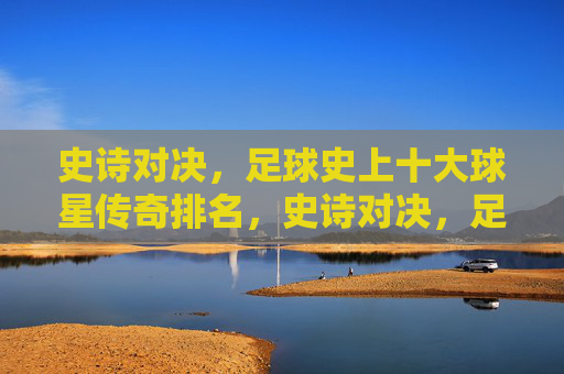 史诗对决,足球史上十大球星传奇排名,史诗对决,足球史上十大球星传奇排名
