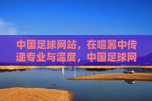 中国足球网站，在喧嚣中传递专业与温度，中国足球网站，喧嚣中的专业温度