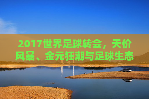 2017世界足球转会,天价风暴、金元狂潮与足球生态的重塑,2017世界足球转会,天价风暴、金元狂潮重塑生态