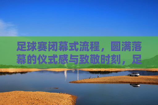 足球赛闭幕式流程,圆满落幕的仪式感与致敬时刻,足球赛闭幕式,圆满落幕的仪式感与致敬时刻