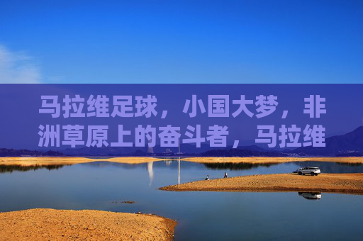 马拉维足球，小国大梦，非洲草原上的奋斗者，马拉维足球，小国大梦，草原奋斗者