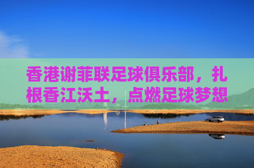 香港谢菲联足球俱乐部,扎根香江沃土,点燃足球梦想