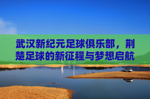 武汉新纪元足球俱乐部，荆楚足球的新征程与梦想启航，武汉新纪元启航，荆楚足球新征程