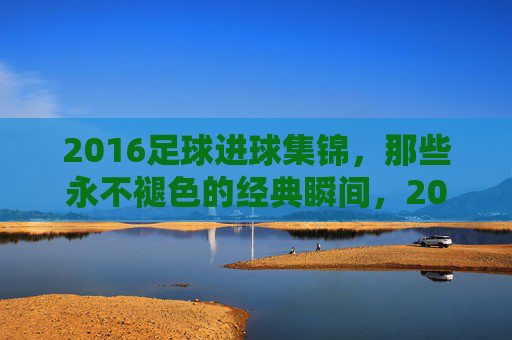 2016足球进球集锦，那些永不褪色的经典瞬间，2016足球进球集锦，永不褪色的经典瞬间