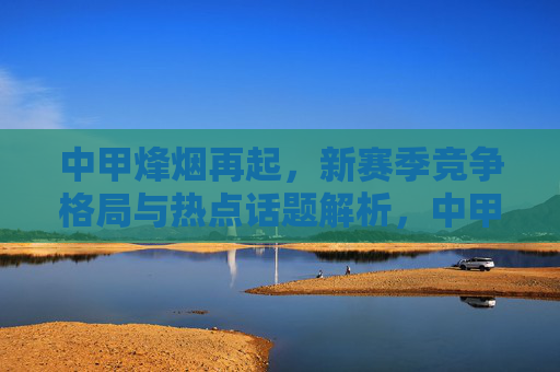 中甲烽烟再起，新赛季竞争格局与热点话题解析，中甲烽烟再起，新赛季竞争格局与热点话题解析