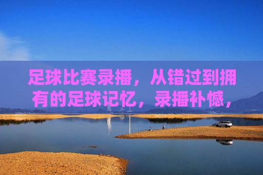 足球比赛录播,从错过到拥有的足球记忆,录播补憾,足忆长存