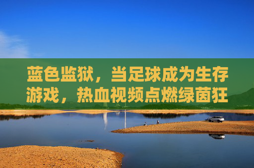 蓝色监狱,当足球成为生存游戏,热血视频点燃绿茵狂潮,蓝色监狱,足球生存战点燃绿茵狂潮