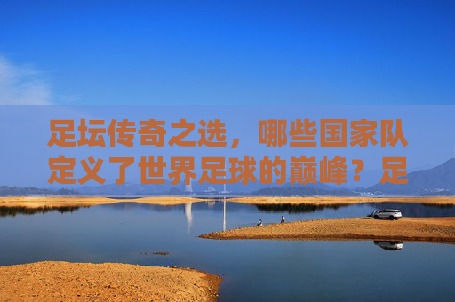 足坛传奇之选,哪些国家队定义了世界足球的巅峰?足坛传奇国家队,定义世界足球巅峰