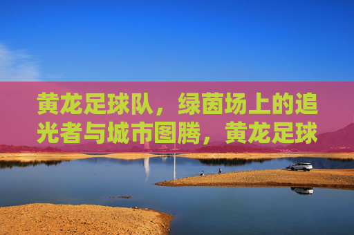黄龙足球队,绿茵场上的追光者与城市图腾,黄龙足球队,绿茵追光者,城市图腾魂