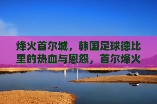烽火首尔城,韩国足球德比里的热血与恩怨,首尔烽火,韩国德比的热血与恩怨