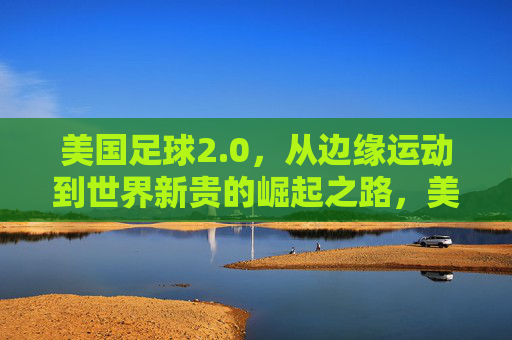 美国足球2.0，从边缘运动到世界新贵的崛起之路，美国足球2.0，从边缘运动到世界新贵的崛起之路