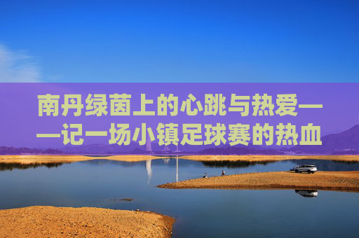 南丹绿茵上的心跳与热爱——记一场小镇足球赛的热血时光,南丹绿茵心跳与热爱,小镇足球赛热血时光