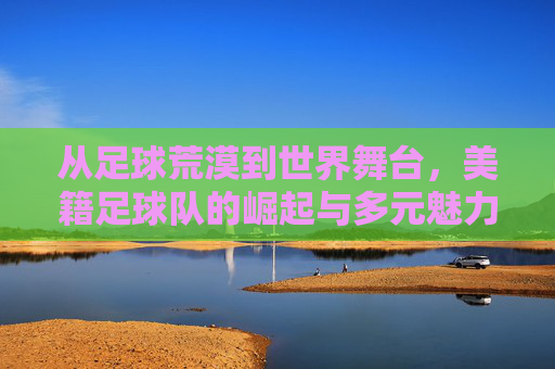 从足球荒漠到世界舞台，美籍足球队的崛起与多元魅力，美足崛起，从足球荒漠到世界舞台的多元魅力