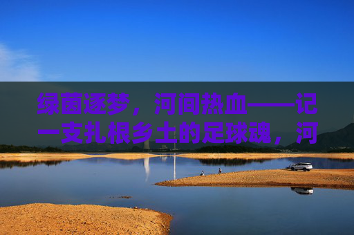 绿茵逐梦，河间热血——记一支扎根乡土的足球魂，河间逐梦，绿茵场上的乡土足球魂