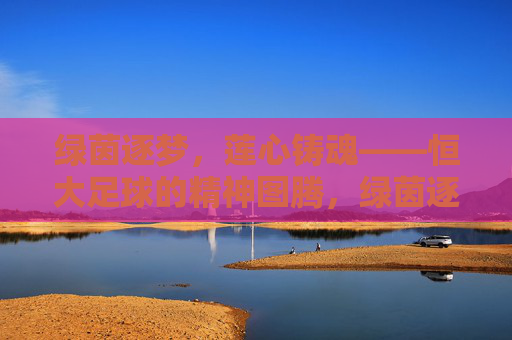 绿茵逐梦,莲心铸魂——恒大足球的精神图腾,绿茵逐梦,莲心铸魂——恒大足球的精神图腾
