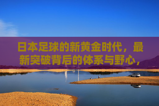 日本足球的新黄金时代,最新突破背后的体系与野心,日本足球新黄金时代,体系与野心的突破