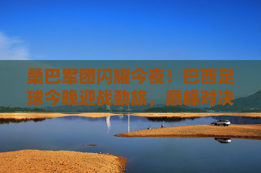 桑巴军团闪耀今夜！巴西足球今晚迎战劲旅，巅峰对决一触即发，桑巴军团巅峰对决今夜上演
