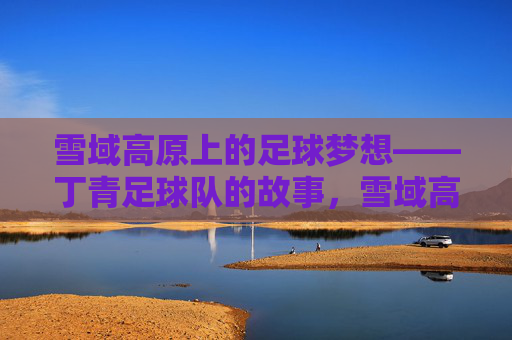 雪域高原上的足球梦想——丁青足球队的故事，雪域高原足球梦，丁青足球队的故事