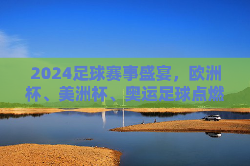2024足球赛事盛宴,欧洲杯、美洲杯、奥运足球点燃全球激情,2024足球盛宴,欧洲杯、美洲杯、奥运足球燃动全球