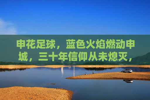 申花足球，蓝色火焰燃动申城，三十年信仰从未熄灭，申花蓝色火焰，三十年信仰燃动申城