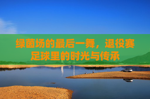 绿茵场的最后一舞,退役赛足球里的时光与传承