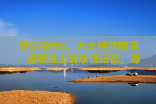 足球视频6，六大经典瞬间，绿茵场上的永恒记忆，绿茵永恒，足球六大经典瞬间