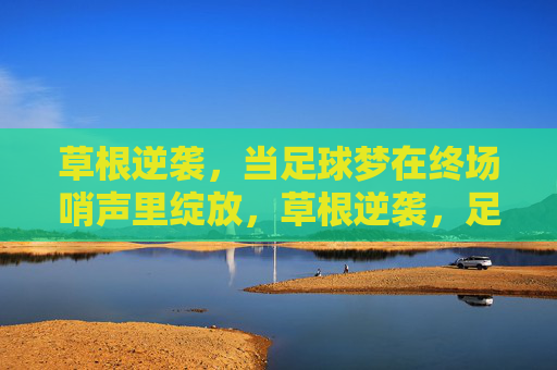 草根逆袭，当足球梦在终场哨声里绽放，草根逆袭，足球梦终场哨声绽放