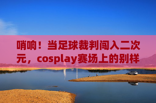 哨响！当足球裁判闯入二次元，cosplay赛场上的别样执法官，哨响！足球裁判cosplay赛场的二次元执法官