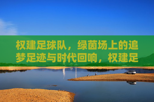 权建足球队,绿茵场上的追梦足迹与时代回响,权建足球队,追梦足迹与时代回响
