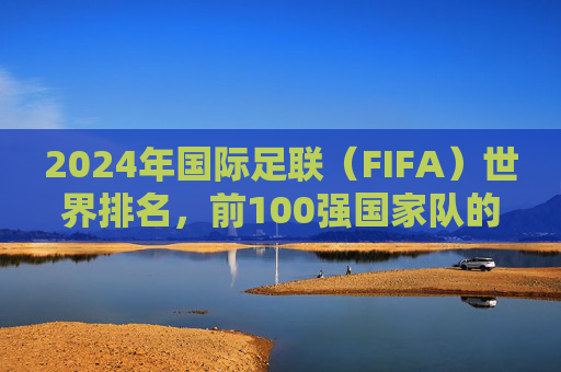 2024年国际足联（FIFA）世界排名，前100强国家队的实力版图与格局解析，2024年FIFA世界排名前100强，实力版图与格局解析