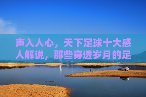 声入人心,天下足球十大感人解说,那些穿透岁月的足球之声,声入人心,穿透岁月,天下足球十大感人解说之声