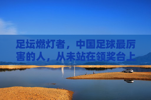 足坛燃灯者,中国足球最厉害的人,从未站在领奖台上,足坛燃灯者,中国足球最厉害的人,从未站上领奖台