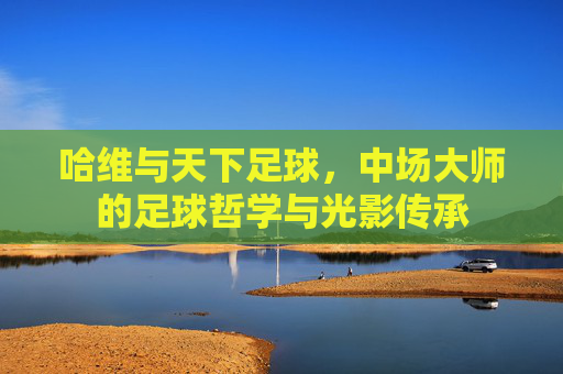 哈维与天下足球,中场大师的足球哲学与光影传承
