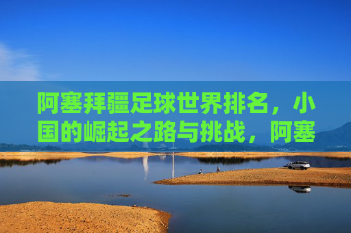 阿塞拜疆足球世界排名,小国的崛起之路与挑战,阿塞拜疆足球,小国崛起的排名之路与挑战