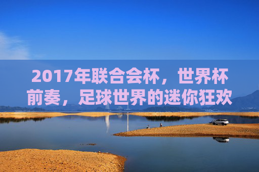 2017年联合会杯，世界杯前奏，足球世界的迷你狂欢，2017年联合会杯，世界杯前奏，足球世界的迷你狂欢