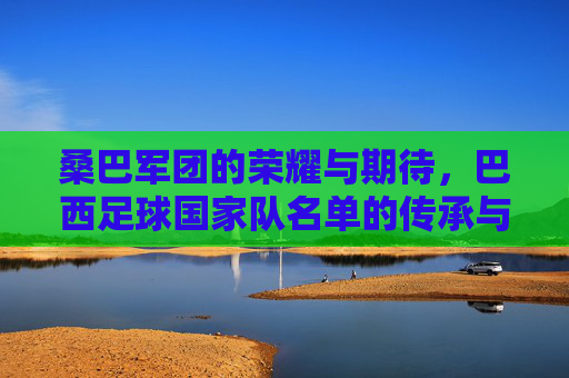 桑巴军团的荣耀与期待，巴西足球国家队名单的传承与新生，桑巴军团的荣耀传承与新生