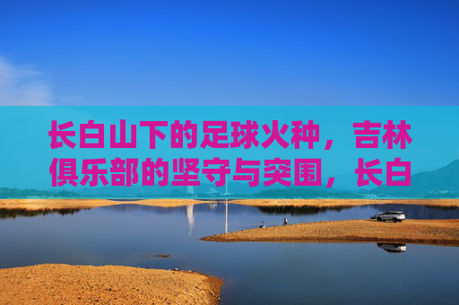 长白山下的足球火种,吉林俱乐部的坚守与突围,长白山火种,吉林足球的坚守与突围