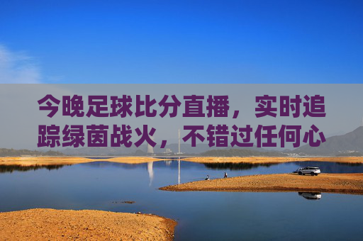 今晚足球比分直播,实时追踪绿茵战火,不错过任何心跳瞬间,今晚足球直播,实时追踪绿茵战火,直击心跳瞬间