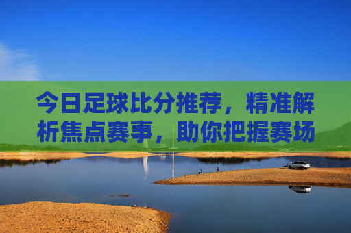 今日足球比分推荐,精准解析焦点赛事,助你把握赛场脉搏,今日足球比分推荐,精准解析焦点赛事,把握赛场脉搏