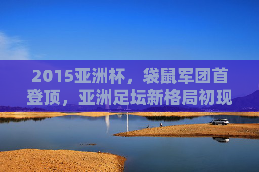 2015亚洲杯,袋鼠军团首登顶,亚洲足坛新格局初现