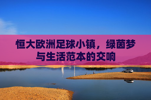 恒大欧洲足球小镇,绿茵梦与生活范本的交响