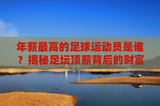 年薪最高的足球运动员是谁?揭秘足坛顶薪背后的财富密码,揭秘足坛顶薪,最高年薪球员的财富密码