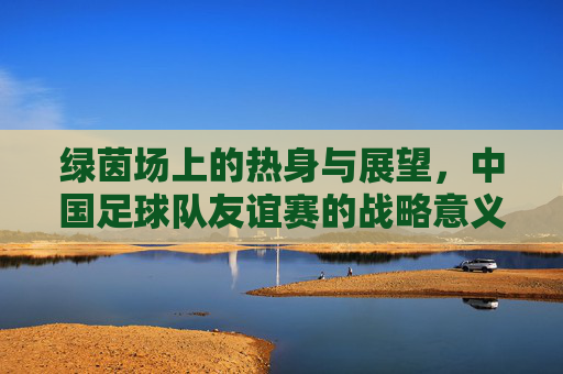 绿茵场上的热身与展望,中国足球队友谊赛的战略意义,绿茵热身展望,中国足球队友谊赛的战略意义