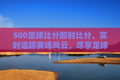 500足球比分即时比分，实时追踪赛场风云，尽享足球激情瞬间，500足球即时比分，实时追踪赛场风云，尽享激情瞬间