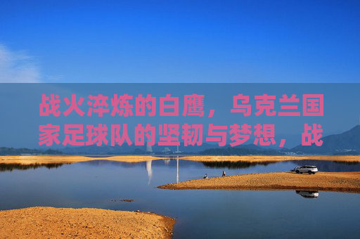 战火淬炼的白鹰,乌克兰国家足球队的坚韧与梦想,战火淬炼白鹰,乌克兰国家足球队的坚韧与梦想